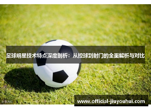 足球明星技术特点深度剖析：从控球到射门的全面解析与对比