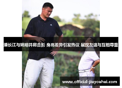 潘长江与姚明并肩合影 身高差异引发热议 展现友谊与互相尊重
