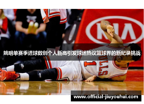 姚明单赛季进球数创个人新高引发球迷热议篮球界的新纪录挑战