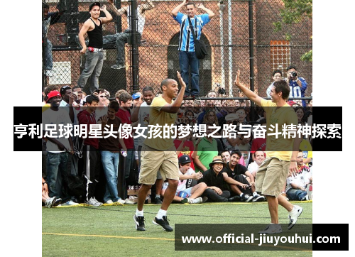 亨利足球明星头像女孩的梦想之路与奋斗精神探索