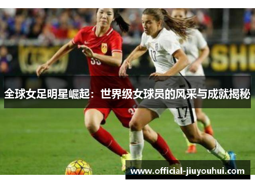 全球女足明星崛起：世界级女球员的风采与成就揭秘