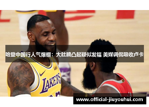 哈登中国行人气爆棚：大肚腩凸起疑似发福 美媒调侃吸收卢卡