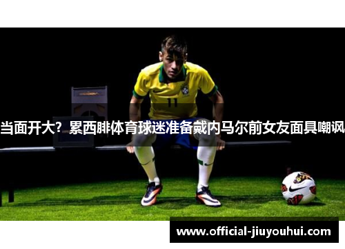 当面开大？累西腓体育球迷准备戴内马尔前女友面具嘲讽