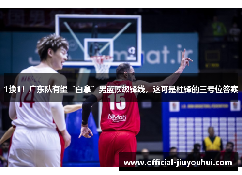 1换1！广东队有望“白拿”男篮顶级锋线，这可是杜锋的三号位答案